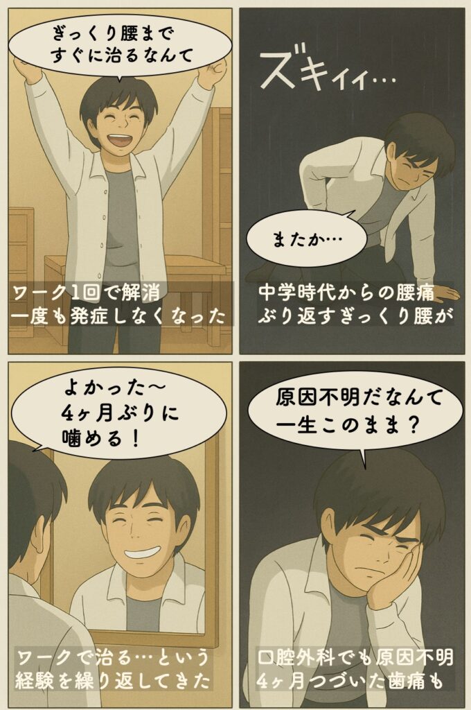 コツをつかんでしまえば、その後は、中学時代から苦しんできた腰痛・ぎっくり腰、原因不明だった歯痛（４ヶ月激痛でお豆腐以外は噛めなかったくらいでした）など、たった10分間のワークや30分のワーク1回切りで治ると言う経験を繰り返してきました。