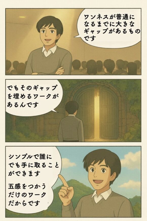 「雲の上の話」だったことが「普通」になるには、なかなかに大きなギャップがあります。しかし、そのギャップを埋める「ワーク」があります。それは極めてシンプルで誰にでも手に取ることができます。単に五感をつかってプロセスに従うだけだからです。