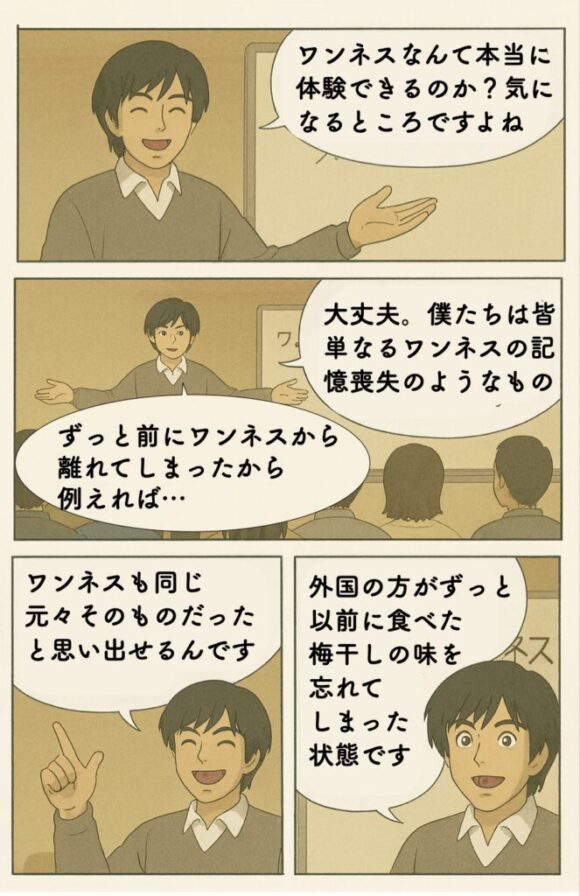 ワンネスなんて本当に体験できるのか？気になるところですよね 大丈夫。僕たちは皆 単なるワンネスの記憶喪失のようなもの ずっと前にワンネスから 離れてしまったから 例えれば…外国の方がずっと以前に食べた梅干しの味を忘れてしまった状態です ワンネスも同じ元々そのものだった と思い出せるんです