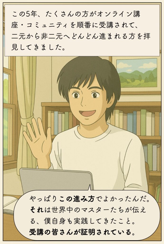 この5年、たくさんの方がオンライン講座・コミュニティを順番に受講されて、 二元から非二元へどんどん進まれる方を拝見してきました。 やっぱりこの進み方でよかったんだ。 それは世界中のマスターたちが伝える、僕自身も実践してきたこと。 受講の皆さんが証明されている。