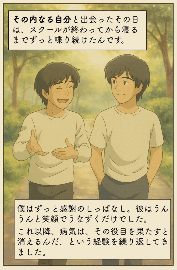 その内なる自分と出会ったその日は、スクールが終わってから寝るまでずっと喋り続けたんですよ。僕はずっと感謝のしっぱなし。彼はうんうんと笑顔でうなずくだけでした。これ以降、病気は、その役目を果たすと消えるんだ、という経験を繰り返してきました。
