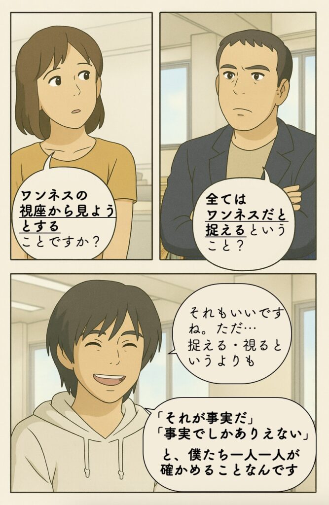 それって、 『ワンネスであると捉える』とか、 『ワンネスの視座から見る』 ということですか？ 確かに、そういう表現もいいですよね。便利だし、適切な場面も多いと思います。 …ただ「捉える」というよりも、「それが事実だ」「事実でしかありえない」と確かめることなんです。