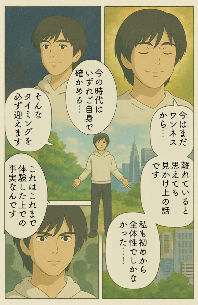 もし今、ご自身がワンネスから離れているように思えても、 それは「見かけ上」の話で、 「自分も、そもそも全体性（一つなるもの・ワンネス）でしかなかった」 とタイミングの違いはあっても、今の時代ですからいずれご自身で確かめていくことになると思います。