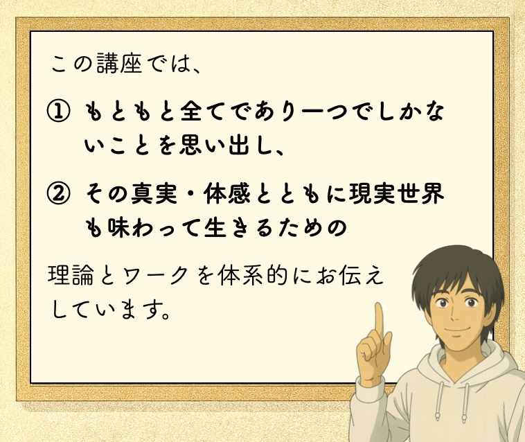 この講座では、 もともと全てであり一つでしかないことを思い出し、 その真実・体感とともに現実世界も味わって生きるための 理論とワークを体系的にお伝え しています。