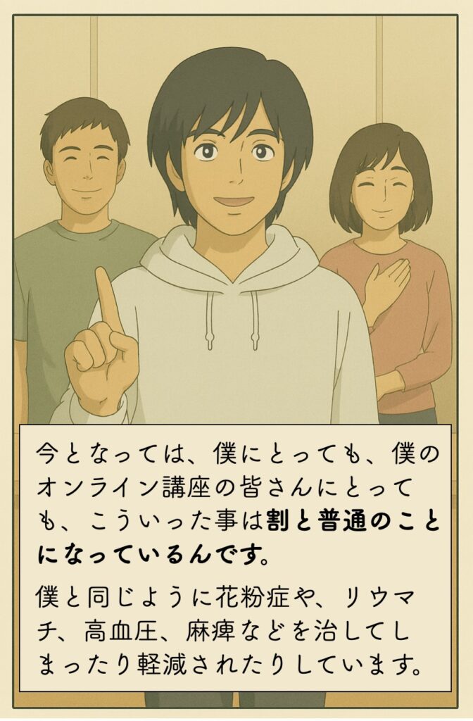 今となっては、僕にとっても、僕のオンライン講座の皆さんにとっても、こういった事は割と普通のことになっているんです。僕と同じように花粉症や、リウマチ、高血圧、麻痺などを治してしまったり軽減されたりしています。