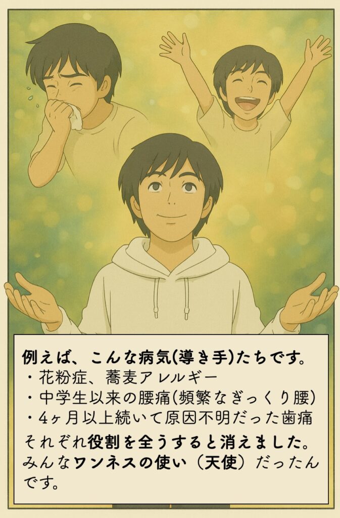 例えば、こんな病気(導き手)たちです。 ・花粉症、蕎麦アレルギー ・中学生以来の腰痛(頻繁なぎっくり腰) ・4ヶ月以上続いて原因不明だった歯痛 それぞれ役割を全うすると消えました。 みんなワンネスの使い（天使）だったんです。