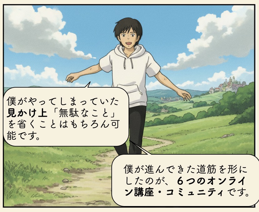 僕がやってしまっていた見かけ上「無駄なこと」を省くことはもちろん可能です。僕が進んできた道筋を形にしたのが、６つのオンライン講座・コミュニティです。