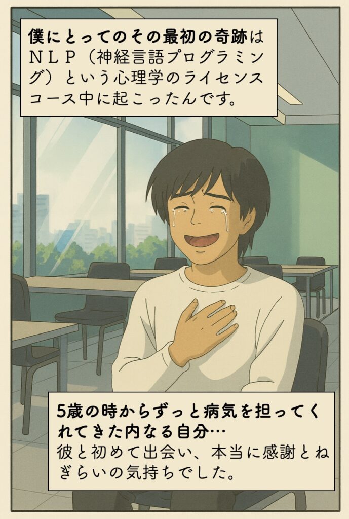 僕にとってのその最初の奇跡は、ＮＬＰ（神経言語プログラミング）という心理学のライセンスコース中に起こったんです。5歳の時からずっと病気を担ってくれてきた内なる自分。出会った時は、本当に感謝とねぎらいの気持ちでした。