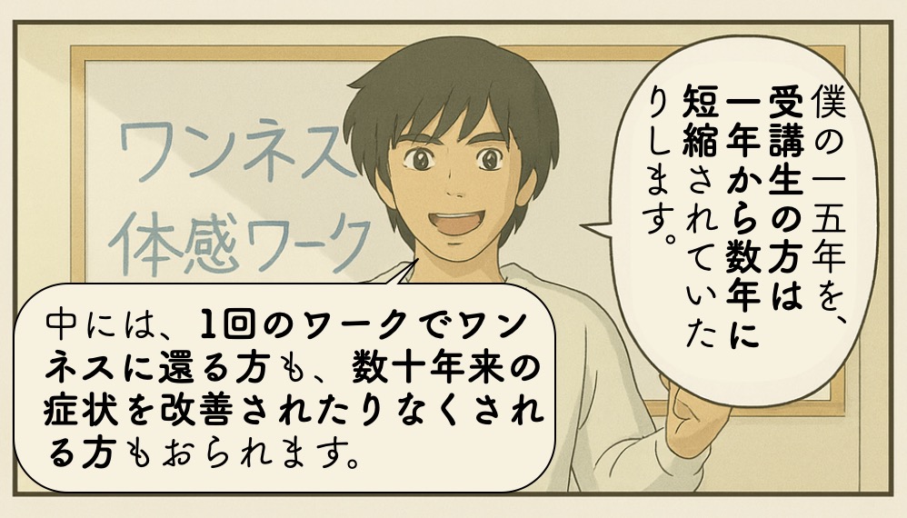 僕の一五年を、受講生の方は一年から数年に短縮されていたりします.中には、1回のワークでワンネスに還る方も、数十年来の症状を改善されたりなくされる方もおられます。